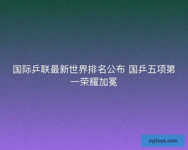 国际乒联最新世界排名公布 国乒五项第一荣耀加冕