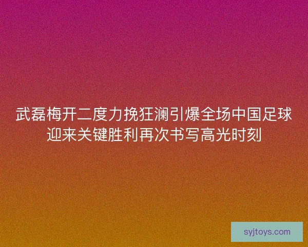 武磊梅开二度力挽狂澜引爆全场中国足球迎来关键胜利再次书写高光时刻