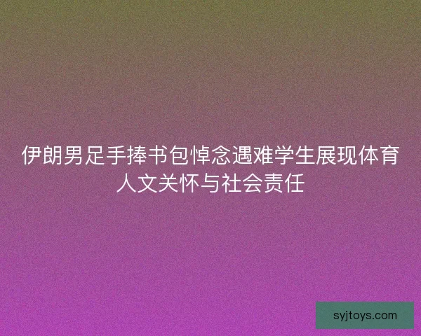 伊朗男足手捧书包悼念遇难学生展现体育人文关怀与社会责任