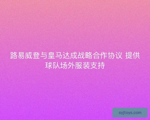 路易威登与皇马达成战略合作协议 提供球队场外服装支持