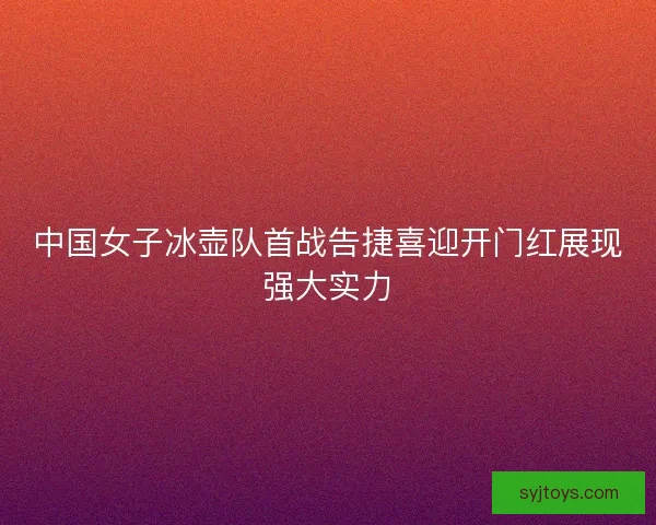 中国女子冰壶队首战告捷喜迎开门红展现强大实力
