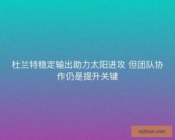 杜兰特稳定输出助力太阳进攻 但团队协作仍是提升关键