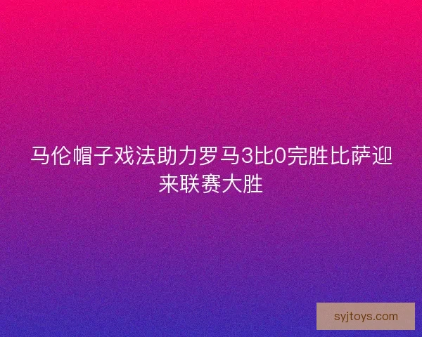 马伦帽子戏法助力罗马3比0完胜比萨迎来联赛大胜