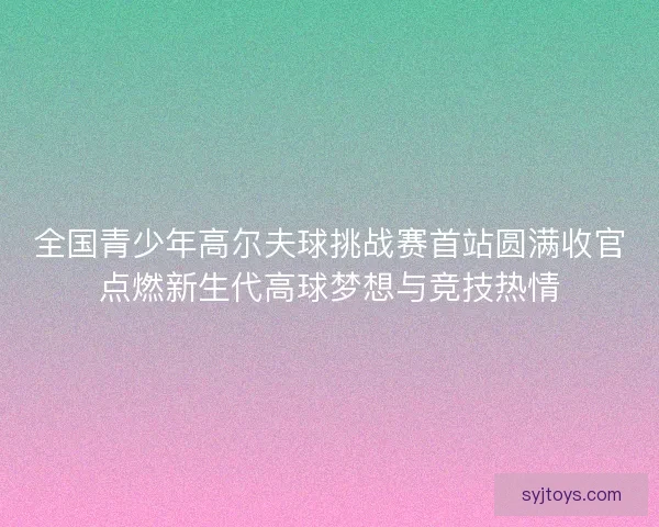 全国青少年高尔夫球挑战赛首站圆满收官点燃新生代高球梦想与竞技热情